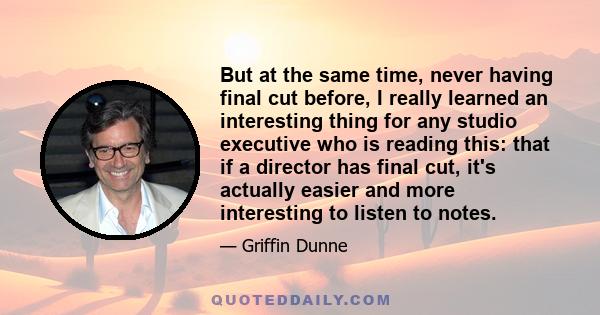 But at the same time, never having final cut before, I really learned an interesting thing for any studio executive who is reading this: that if a director has final cut, it's actually easier and more interesting to