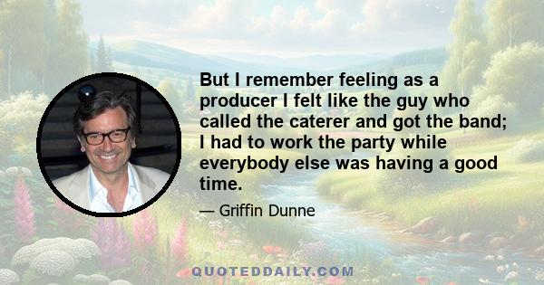 But I remember feeling as a producer I felt like the guy who called the caterer and got the band; I had to work the party while everybody else was having a good time.