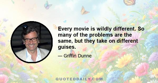 Every movie is wildly different. So many of the problems are the same, but they take on different guises.