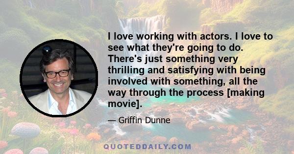 I love working with actors. I love to see what they're going to do. There's just something very thrilling and satisfying with being involved with something, all the way through the process [making movie].