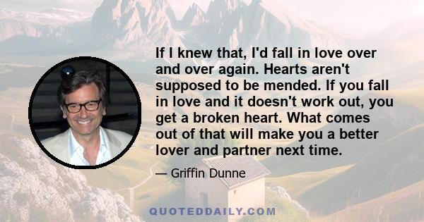 If I knew that, I'd fall in love over and over again. Hearts aren't supposed to be mended. If you fall in love and it doesn't work out, you get a broken heart. What comes out of that will make you a better lover and