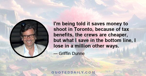 I'm being told it saves money to shoot in Toronto, because of tax benefits, the crews are cheaper, but what I save in the bottom line, I lose in a million other ways.