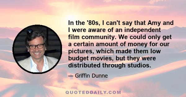 In the '80s, I can't say that Amy and I were aware of an independent film community. We could only get a certain amount of money for our pictures, which made them low budget movies, but they were distributed through