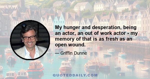 My hunger and desperation, being an actor, an out of work actor - my memory of that is as fresh as an open wound.