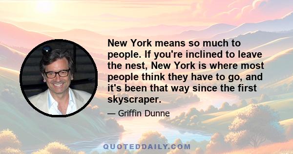 New York means so much to people. If you're inclined to leave the nest, New York is where most people think they have to go, and it's been that way since the first skyscraper.