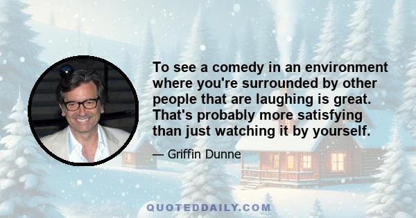 To see a comedy in an environment where you're surrounded by other people that are laughing is great. That's probably more satisfying than just watching it by yourself.