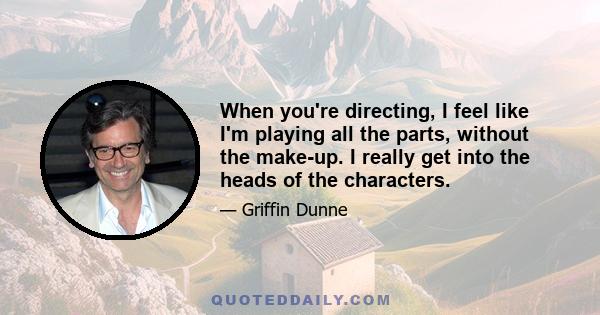 When you're directing, I feel like I'm playing all the parts, without the make-up. I really get into the heads of the characters.