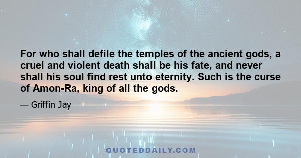 For who shall defile the temples of the ancient gods, a cruel and violent death shall be his fate, and never shall his soul find rest unto eternity. Such is the curse of Amon-Ra, king of all the gods.