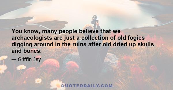 You know, many people believe that we archaeologists are just a collection of old fogies digging around in the ruins after old dried up skulls and bones.