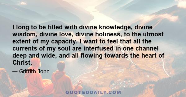 I long to be filled with divine knowledge, divine wisdom, divine love, divine holiness, to the utmost extent of my capacity. I want to feel that all the currents of my soul are interfused in one channel deep and wide,