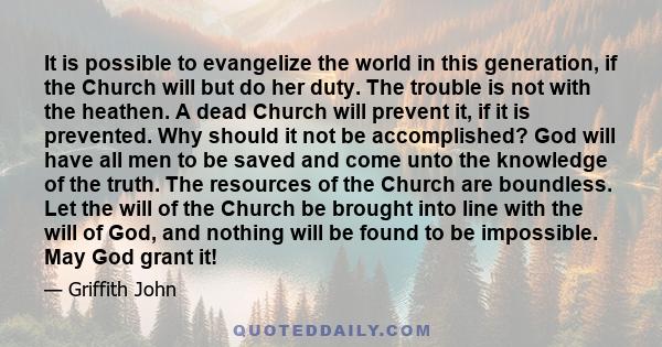 It is possible to evangelize the world in this generation, if the Church will but do her duty. The trouble is not with the heathen. A dead Church will prevent it, if it is prevented. Why should it not be accomplished?