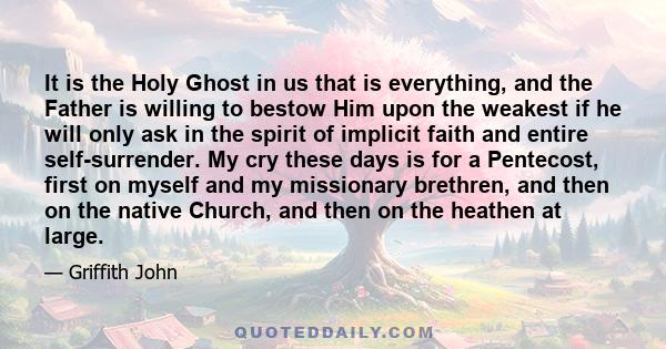 It is the Holy Ghost in us that is everything, and the Father is willing to bestow Him upon the weakest if he will only ask in the spirit of implicit faith and entire self-surrender. My cry these days is for a