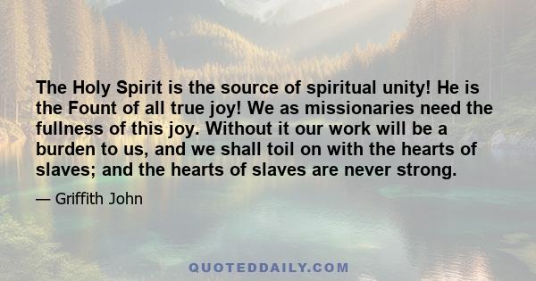 The Holy Spirit is the source of spiritual unity! He is the Fount of all true joy! We as missionaries need the fullness of this joy. Without it our work will be a burden to us, and we shall toil on with the hearts of