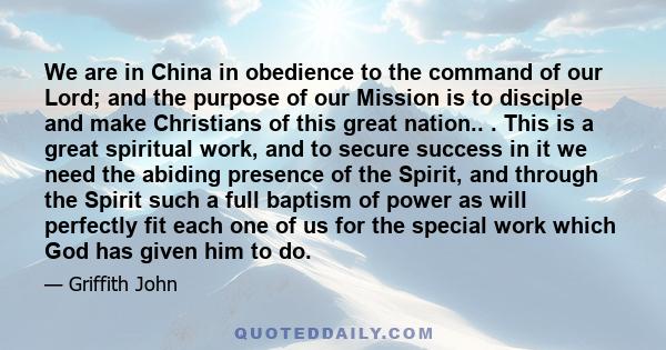 We are in China in obedience to the command of our Lord; and the purpose of our Mission is to disciple and make Christians of this great nation.. . This is a great spiritual work, and to secure success in it we need the 