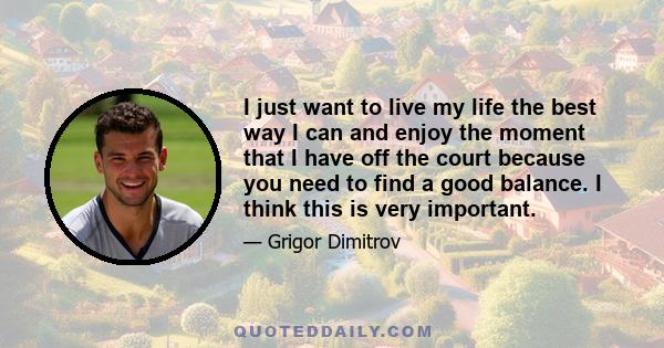 I just want to live my life the best way I can and enjoy the moment that I have off the court because you need to find a good balance. I think this is very important.