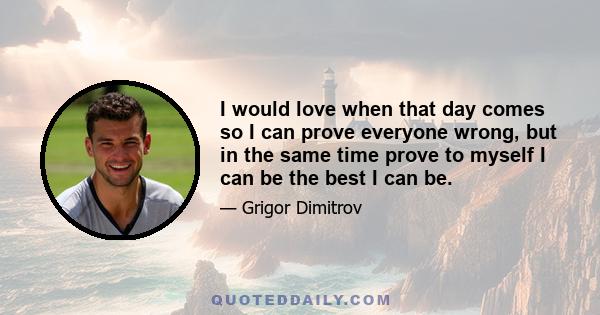 I would love when that day comes so I can prove everyone wrong, but in the same time prove to myself I can be the best I can be.