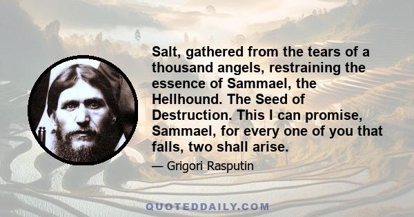 Salt, gathered from the tears of a thousand angels, restraining the essence of Sammael, the Hellhound. The Seed of Destruction. This I can promise, Sammael, for every one of you that falls, two shall arise.