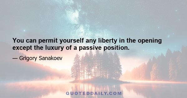 You can permit yourself any liberty in the opening except the luxury of a passive position.