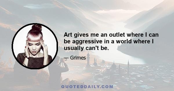 Art gives me an outlet where I can be aggressive in a world where I usually can't be.