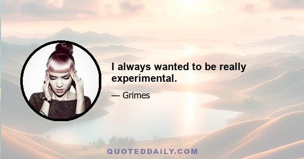 I always wanted to be really experimental.