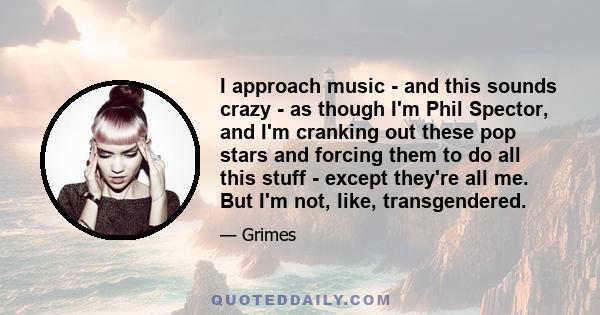 I approach music - and this sounds crazy - as though I'm Phil Spector, and I'm cranking out these pop stars and forcing them to do all this stuff - except they're all me. But I'm not, like, transgendered.