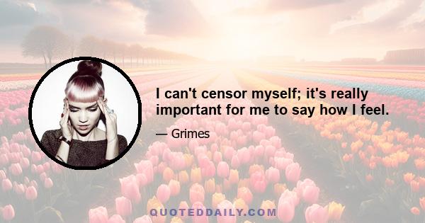 I can't censor myself; it's really important for me to say how I feel.