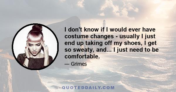 I don't know if I would ever have costume changes - usually I just end up taking off my shoes, I get so sweaty, and... I just need to be comfortable.