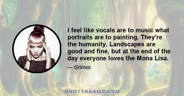 I feel like vocals are to music what portraits are to painting. They're the humanity. Landscapes are good and fine, but at the end of the day everyone loves the Mona Lisa.