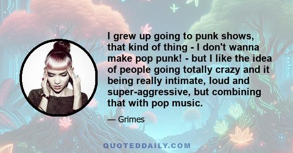 I grew up going to punk shows, that kind of thing - I don't wanna make pop punk! - but I like the idea of people going totally crazy and it being really intimate, loud and super-aggressive, but combining that with pop