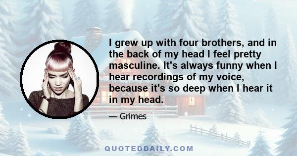 I grew up with four brothers, and in the back of my head I feel pretty masculine. It's always funny when I hear recordings of my voice, because it's so deep when I hear it in my head.