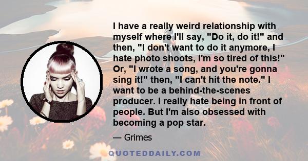 I have a really weird relationship with myself where I'll say, Do it, do it! and then, I don't want to do it anymore, I hate photo shoots, I'm so tired of this! Or, I wrote a song, and you're gonna sing it! then, I