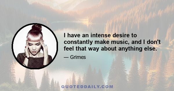 I have an intense desire to constantly make music, and I don't feel that way about anything else.