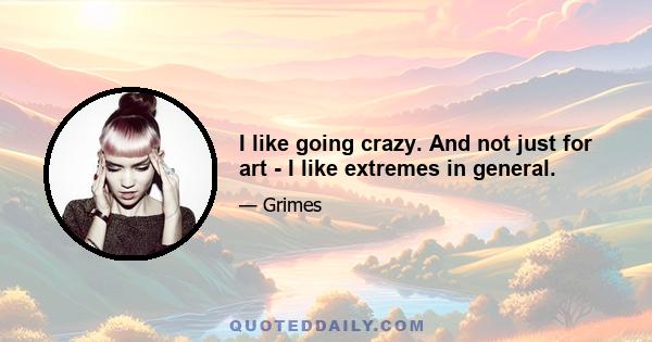 I like going crazy. And not just for art - I like extremes in general.