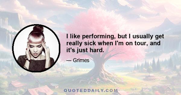 I like performing, but I usually get really sick when I'm on tour, and it's just hard.