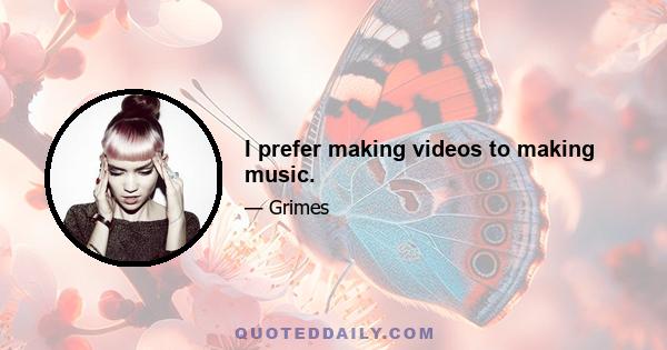 I prefer making videos to making music.