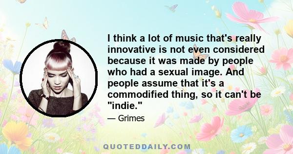 I think a lot of music that's really innovative is not even considered because it was made by people who had a sexual image. And people assume that it's a commodified thing, so it can't be indie.