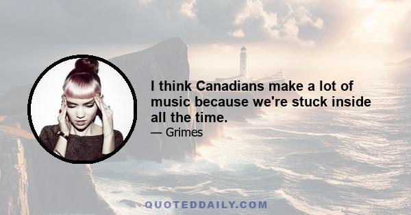 I think Canadians make a lot of music because we're stuck inside all the time.