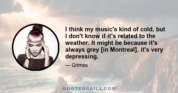 I think my music's kind of cold, but I don't know if it's related to the weather. It might be because it's always grey [in Montreal], it's very depressing.