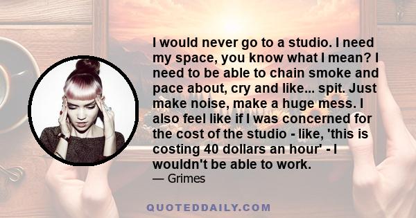 I would never go to a studio. I need my space, you know what I mean? I need to be able to chain smoke and pace about, cry and like... spit. Just make noise, make a huge mess. I also feel like if I was concerned for the