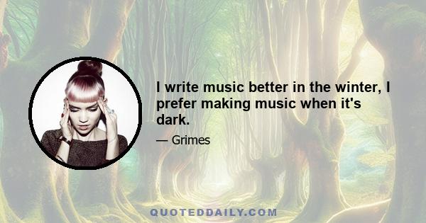 I write music better in the winter, I prefer making music when it's dark.