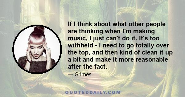 If I think about what other people are thinking when I'm making music, I just can't do it. It's too withheld - I need to go totally over the top, and then kind of clean it up a bit and make it more reasonable after the