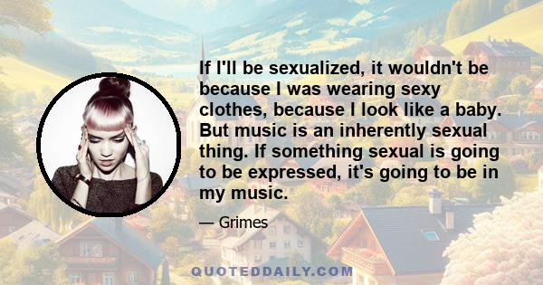 If I'll be sexualized, it wouldn't be because I was wearing sexy clothes, because I look like a baby. But music is an inherently sexual thing. If something sexual is going to be expressed, it's going to be in my music.