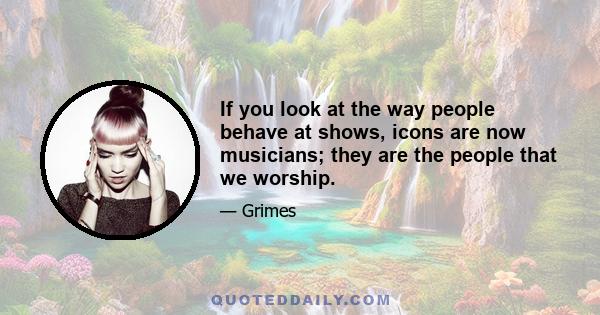 If you look at the way people behave at shows, icons are now musicians; they are the people that we worship.