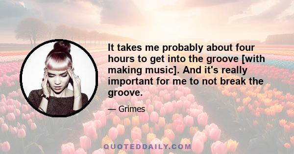 It takes me probably about four hours to get into the groove [with making music]. And it's really important for me to not break the groove.