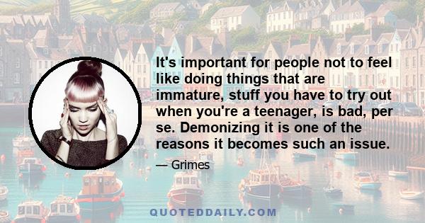 It's important for people not to feel like doing things that are immature, stuff you have to try out when you're a teenager, is bad, per se. Demonizing it is one of the reasons it becomes such an issue.