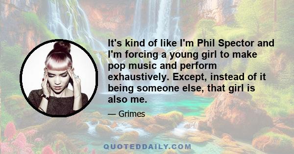 It's kind of like I'm Phil Spector and I'm forcing a young girl to make pop music and perform exhaustively. Except, instead of it being someone else, that girl is also me.