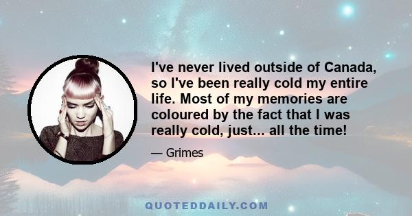 I've never lived outside of Canada, so I've been really cold my entire life. Most of my memories are coloured by the fact that I was really cold, just... all the time!