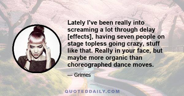 Lately I've been really into screaming a lot through delay [effects], having seven people on stage topless going crazy, stuff like that. Really in your face, but maybe more organic than choreographed dance moves.