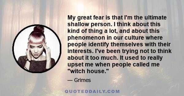 My great fear is that I'm the ultimate shallow person. I think about this kind of thing a lot, and about this phenomenon in our culture where people identify themselves with their interests. I've been trying not to