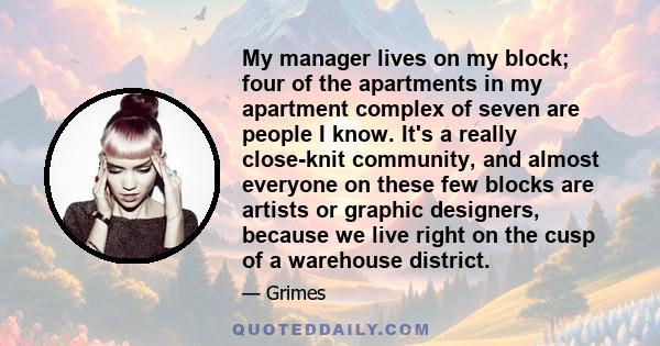 My manager lives on my block; four of the apartments in my apartment complex of seven are people I know. It's a really close-knit community, and almost everyone on these few blocks are artists or graphic designers,